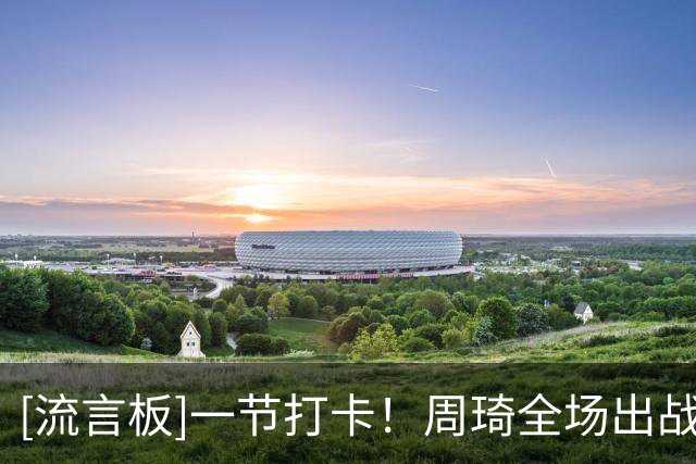 [流言板]一节打卡！周琦全场出战8分钟，4投3中得到6分1盖帽